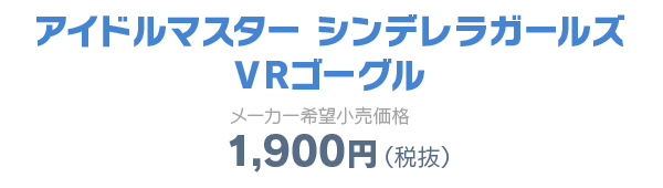 アイドルマスター シンデレラガールズ VRゴーグル メーカー小売希望価格 1,900円（税抜）
